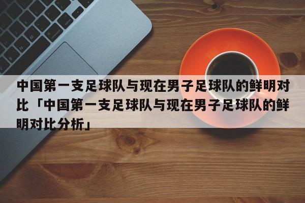 中国第一支足球队与现在男子足球队的鲜明对比「中国第一支足球队与现在男子足球队的鲜明对比分析」  第1张