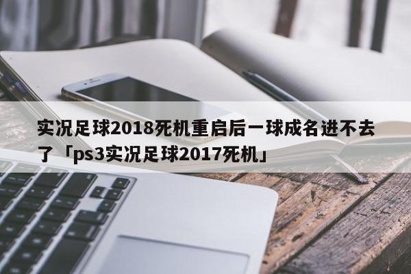 实况足球2018死机重启后一球成名进不去了「ps3实况足球2017死机」  第1张