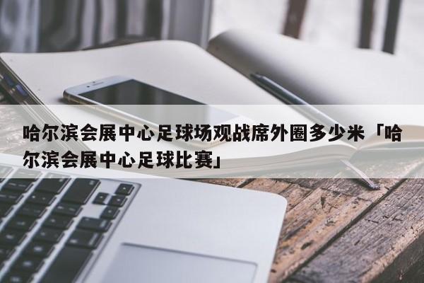 哈尔滨会展中心足球场观战席外圈多少米「哈尔滨会展中心足球比赛」  第1张