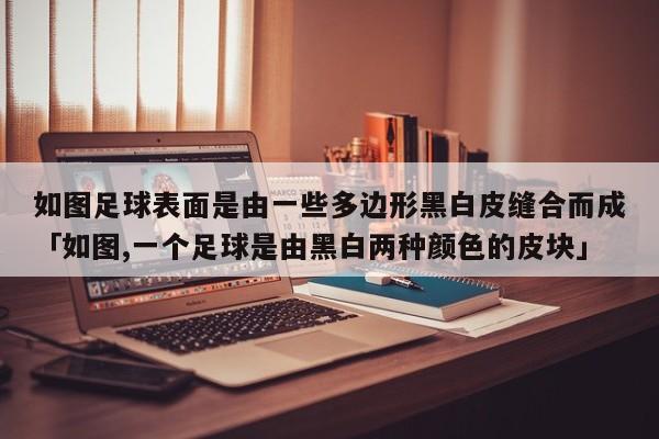 如图足球表面是由一些多边形黑白皮缝合而成「如图,一个足球是由黑白两种颜色的皮块」  第1张