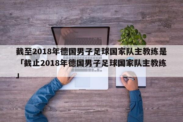 截至2018年德国男子足球国家队主教练是「截止2018年德国男子足球国家队主教练」  第1张