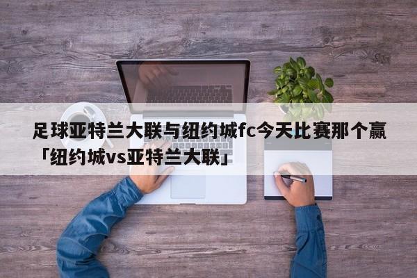 足球亚特兰大联与纽约城fc今天比赛那个赢「纽约城vs亚特兰大联」  第1张