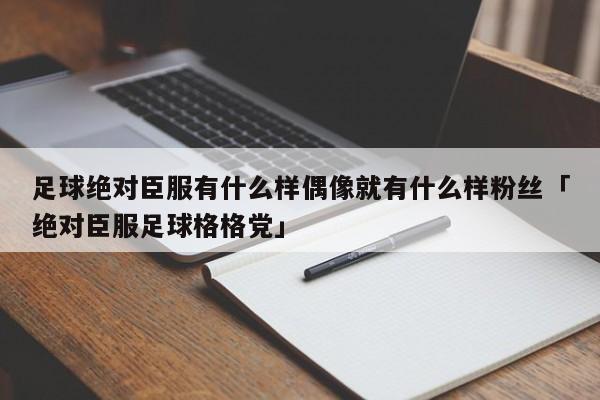 足球绝对臣服有什么样偶像就有什么样粉丝「绝对臣服足球格格党」  第1张