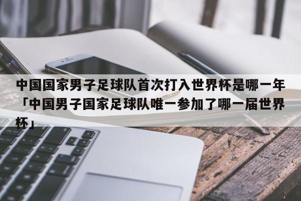 中国国家男子足球队首次打入世界杯是哪一年「中国男子国家足球队唯一参加了哪一届世界杯」  第1张