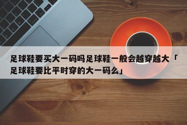 足球鞋要买大一码吗足球鞋一般会越穿越大「足球鞋要比平时穿的大一码么」  第1张