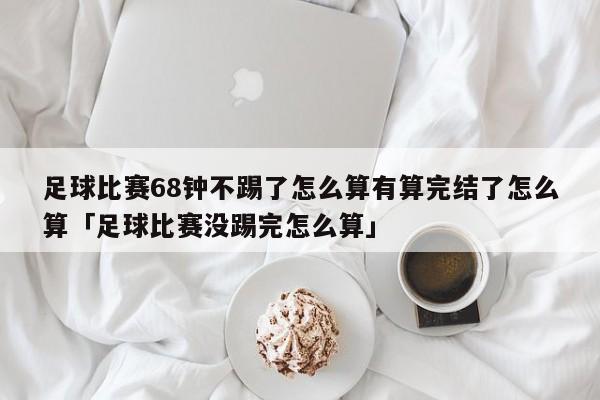 足球比赛68钟不踢了怎么算有算完结了怎么算「足球比赛没踢完怎么算」  第1张