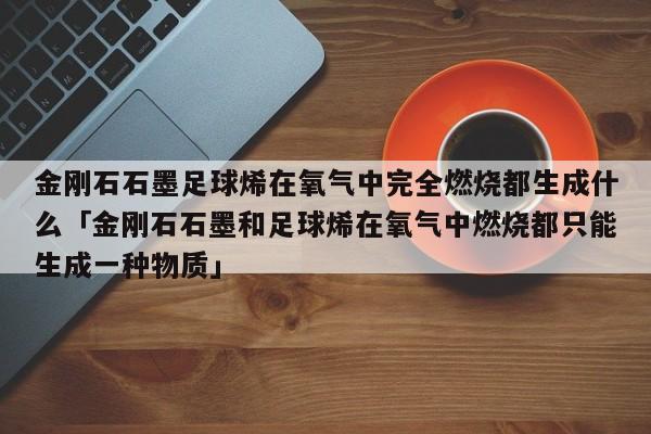 金刚石石墨足球烯在氧气中完全燃烧都生成什么「金刚石石墨和足球烯在氧气中燃烧都只能生成一种物质」  第1张