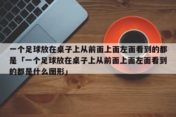 一个足球放在桌子上从前面上面左面看到的都是「一个足球放在桌子上从前面上面左面看到的都是什么图形」  第1张