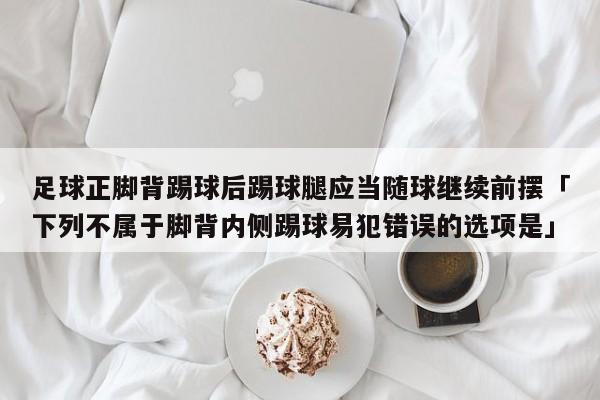 足球正脚背踢球后踢球腿应当随球继续前摆「下列不属于脚背内侧踢球易犯错误的选项是」  第1张