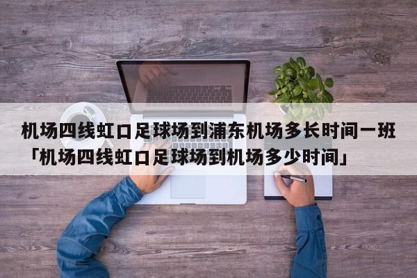 机场四线虹口足球场到浦东机场多长时间一班「机场四线虹口足球场到机场多少时间」  第1张