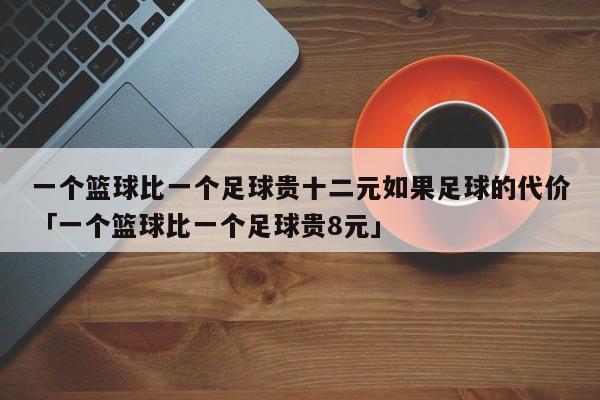 一个篮球比一个足球贵十二元如果足球的代价「一个篮球比一个足球贵8元」  第1张