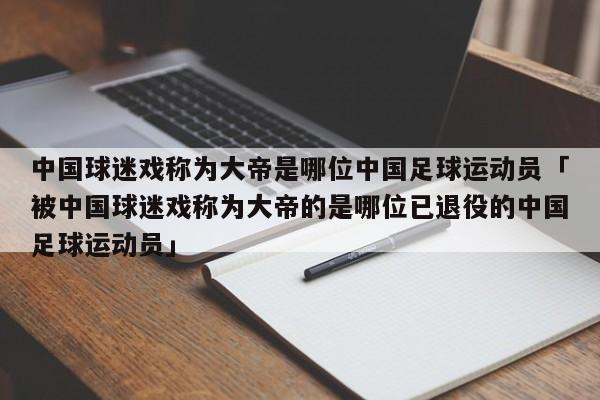 中国球迷戏称为大帝是哪位中国足球运动员「被中国球迷戏称为大帝的是哪位已退役的中国足球运动员」  第1张