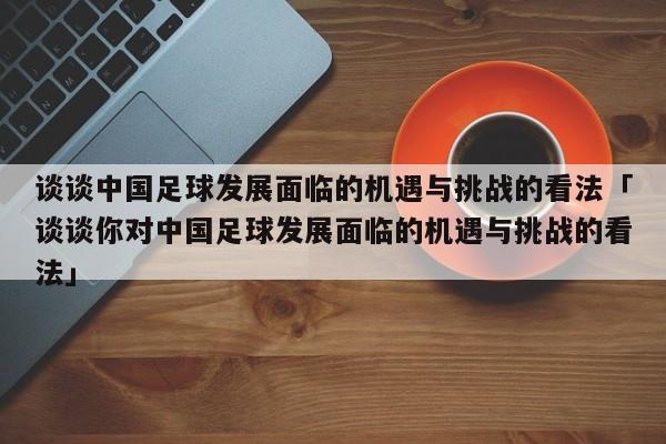 谈谈中国足球发展面临的机遇与挑战的看法「谈谈你对中国足球发展面临的机遇与挑战的看法」  第1张