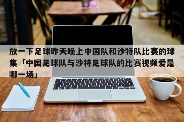 放一下足球昨天晚上中国队和沙特队比赛的球集「中国足球队与沙特足球队的比赛视频爱是哪一场」  第1张