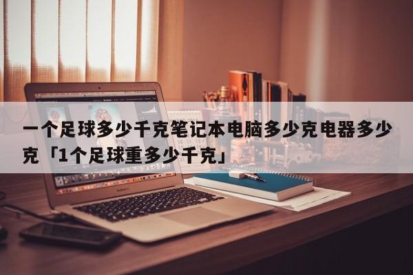 一个足球多少千克笔记本电脑多少克电器多少克「1个足球重多少千克」  第1张