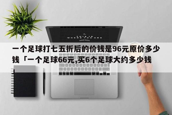 一个足球打七五折后的价钱是96元原价多少钱「一个足球66元,买6个足球大约多少钱」  第1张