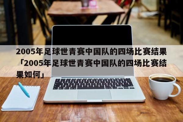 2005年足球世青赛中国队的四场比赛结果「2005年足球世青赛中国队的四场比赛结果如何」  第1张