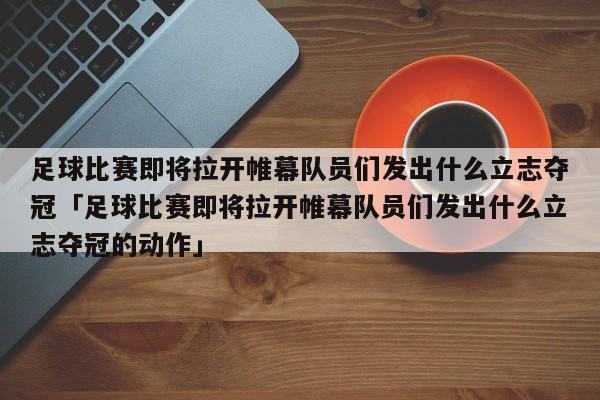 足球比赛即将拉开帷幕队员们发出什么立志夺冠「足球比赛即将拉开帷幕队员们发出什么立志夺冠的动作」  第1张