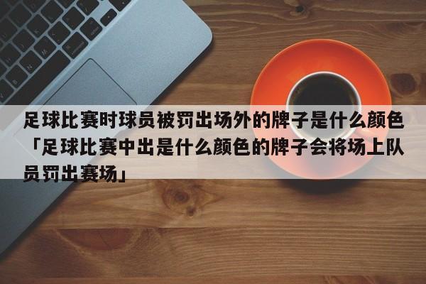 足球比赛时球员被罚出场外的牌子是什么颜色「足球比赛中出是什么颜色的牌子会将场上队员罚出赛场」  第1张