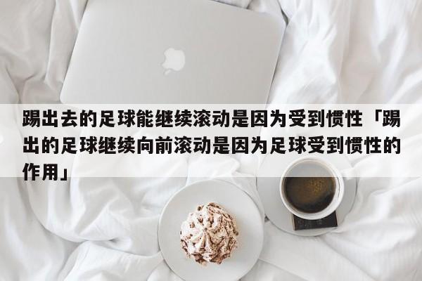 踢出去的足球能继续滚动是因为受到惯性「踢出的足球继续向前滚动是因为足球受到惯性的作用」  第1张