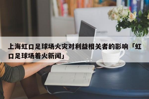 上海虹口足球场火灾对利益相关者的影响「虹口足球场着火新闻」  第1张