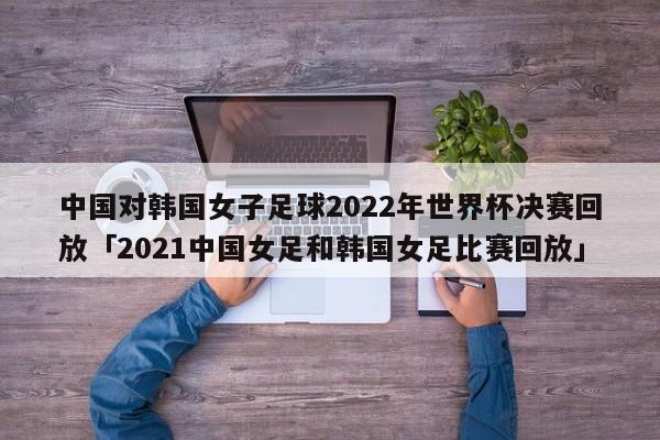 中国对韩国女子足球2022年世界杯决赛回放「2021中国女足和韩国女足比赛回放」  第1张