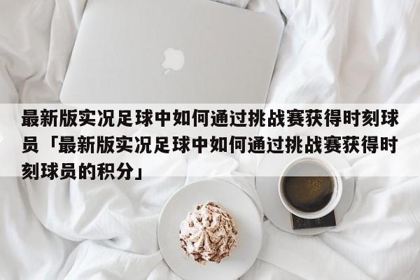 最新版实况足球中如何通过挑战赛获得时刻球员「最新版实况足球中如何通过挑战赛获得时刻球员的积分」  第1张