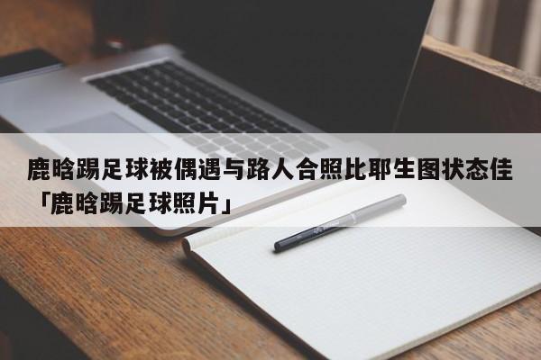 鹿晗踢足球被偶遇与路人合照比耶生图状态佳「鹿晗踢足球照片」  第1张