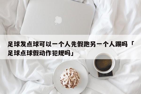 足球发点球可以一个人先假跑另一个人踢吗「足球点球假动作犯规吗」  第1张