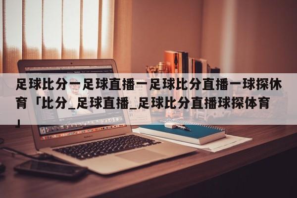 足球比分一足球直播一足球比分直播一球探休育「比分_足球直播_足球比分直播球探体育」  第1张