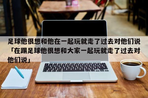 足球他很想和他在一起玩就走了过去对他们说「在踢足球他很想和大家一起玩就走了过去对他们说」  第1张