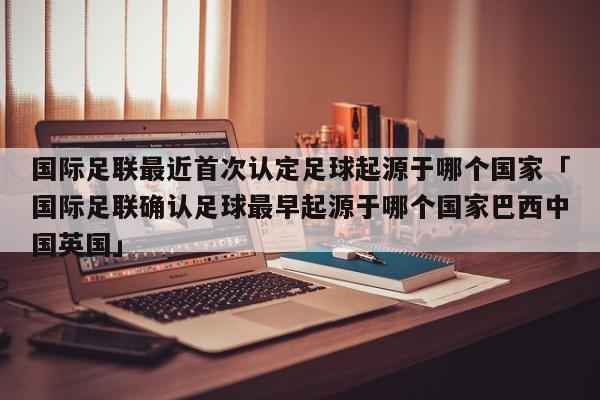 国际足联最近首次认定足球起源于哪个国家「国际足联确认足球最早起源于哪个国家巴西中国英国」  第1张