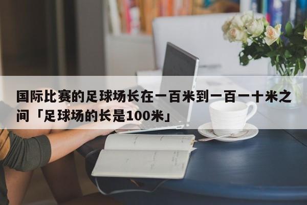 国际比赛的足球场长在一百米到一百一十米之间「足球场的长是100米」  第1张