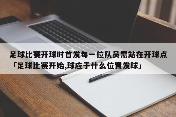 足球比赛开球时首发每一位队员需站在开球点「足球比赛开始,球应于什么位置发球」  第1张