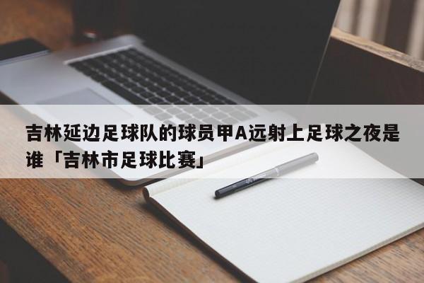 吉林延边足球队的球员甲A远射上足球之夜是谁「吉林市足球比赛」  第1张