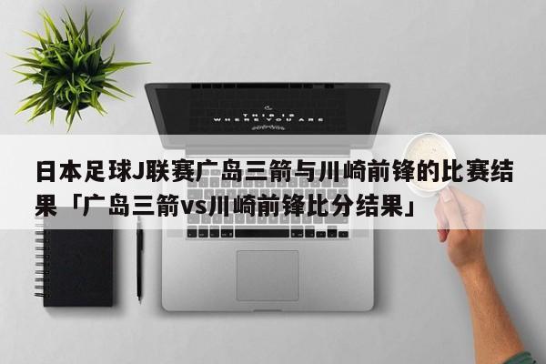 日本足球J联赛广岛三箭与川崎前锋的比赛结果「广岛三箭vs川崎前锋比分结果」  第1张