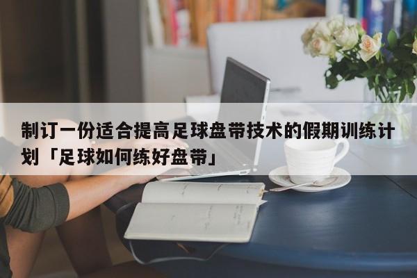 制订一份适合提高足球盘带技术的假期训练计划「足球如何练好盘带」  第1张