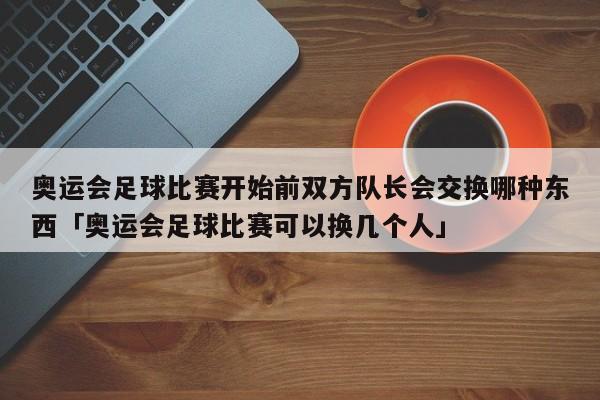 奥运会足球比赛开始前双方队长会交换哪种东西「奥运会足球比赛可以换几个人」  第1张