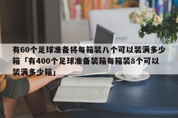 有60个足球准备将每箱装八个可以装满多少箱「有400个足球准备装箱每箱装8个可以装满多少箱」  第1张