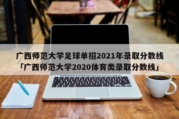 广西师范大学足球单招2021年录取分数线「广西师范大学2020体育类录取分数线」  第1张