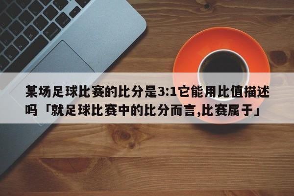 某场足球比赛的比分是3:1它能用比值描述吗「就足球比赛中的比分而言,比赛属于」  第1张