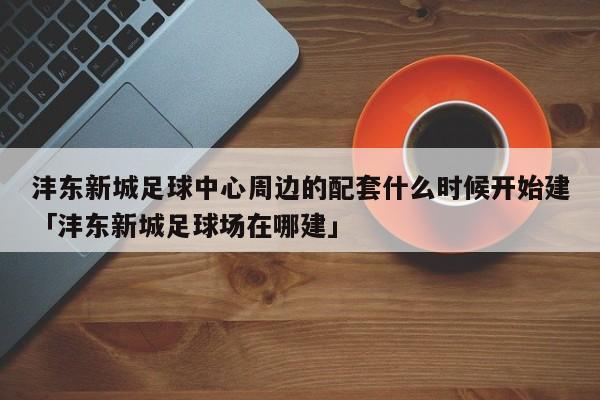 沣东新城足球中心周边的配套什么时候开始建「沣东新城足球场在哪建」  第1张