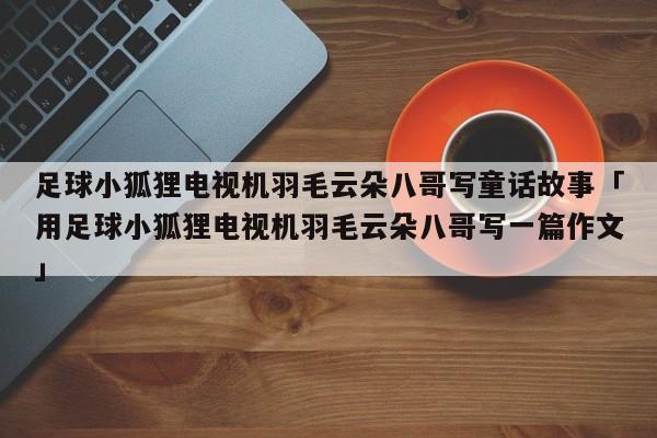 足球小狐狸电视机羽毛云朵八哥写童话故事「用足球小狐狸电视机羽毛云朵八哥写一篇作文」  第1张