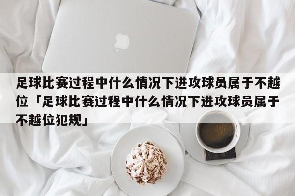 足球比赛过程中什么情况下进攻球员属于不越位「足球比赛过程中什么情况下进攻球员属于不越位犯规」  第1张