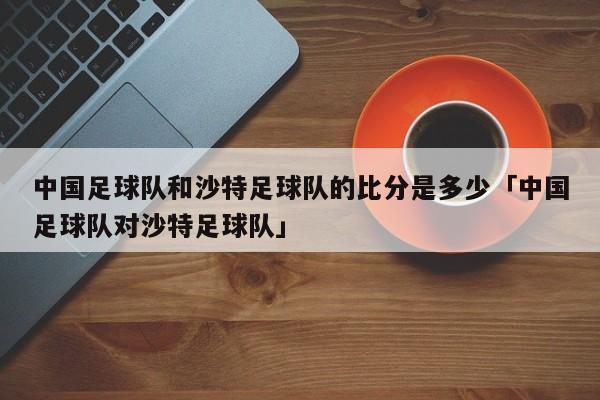 中国足球队和沙特足球队的比分是多少「中国足球队对沙特足球队」  第1张