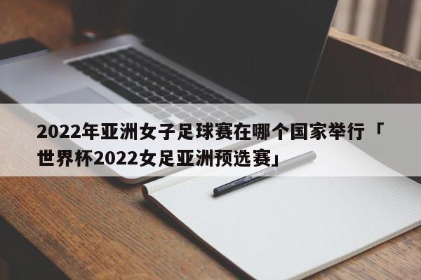 2022年亚洲女子足球赛在哪个国家举行「世界杯2022女足亚洲预选赛」  第1张