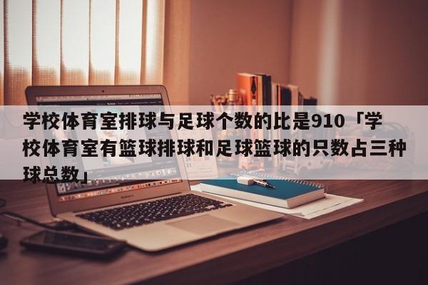 学校体育室排球与足球个数的比是910「学校体育室有篮球排球和足球篮球的只数占三种球总数」  第1张