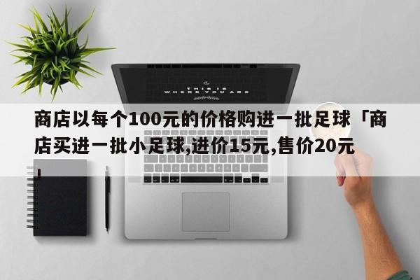 商店以每个100元的价格购进一批足球「商店买进一批小足球,进价15元,售价20元」  第1张