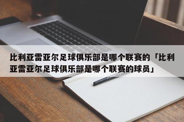 比利亚雷亚尔足球俱乐部是哪个联赛的「比利亚雷亚尔足球俱乐部是哪个联赛的球员」  第1张