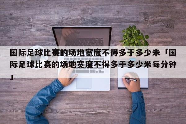 国际足球比赛的场地宽度不得多于多少米「国际足球比赛的场地宽度不得多于多少米每分钟」  第1张